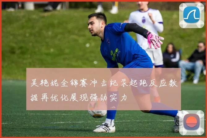 吴艳妮全锦赛冲击纪录起跑反应数据再优化展现强劲实力
