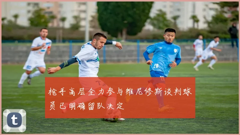 枪手高层全力参与维尼修斯谈判球员已明确留队决定