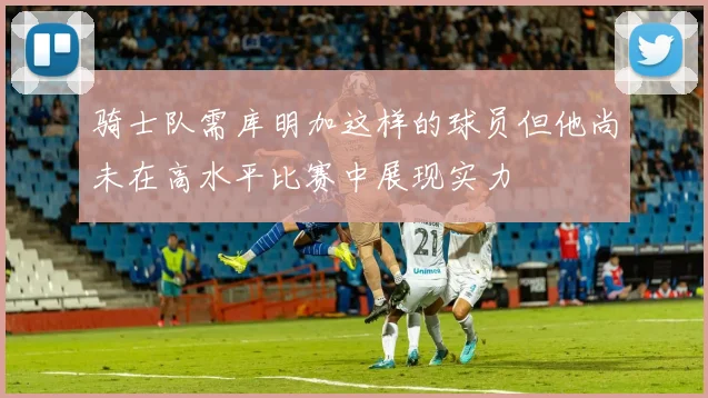 骑士队需库明加这样的球员但他尚未在高水平比赛中展现实力