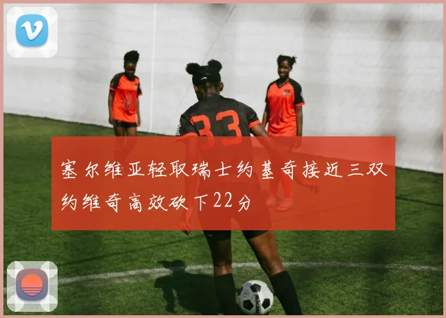 塞尔维亚轻取瑞士约基奇接近三双约维奇高效砍下22分