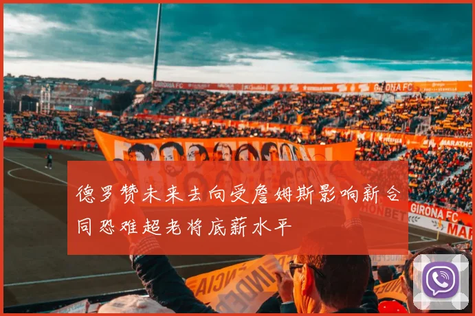德罗赞未来去向受詹姆斯影响新合同恐难超老将底薪水平