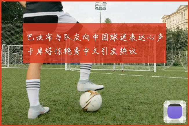 巴坎布与队友向中国球迷表达心声卡库塔惊艳秀中文引发热议