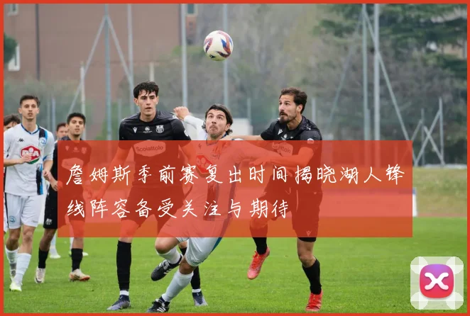 詹姆斯季前赛复出时间揭晓湖人锋线阵容备受关注与期待