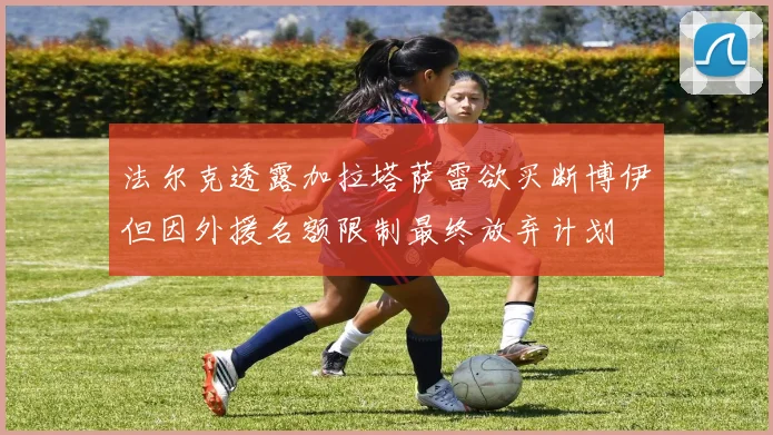 法尔克透露加拉塔萨雷欲买断博伊但因外援名额限制最终放弃计划