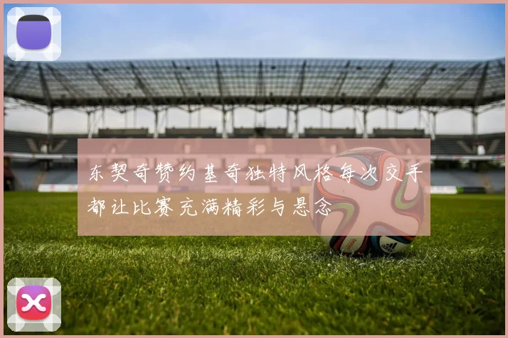 东契奇赞约基奇独特风格每次交手都让比赛充满精彩与悬念