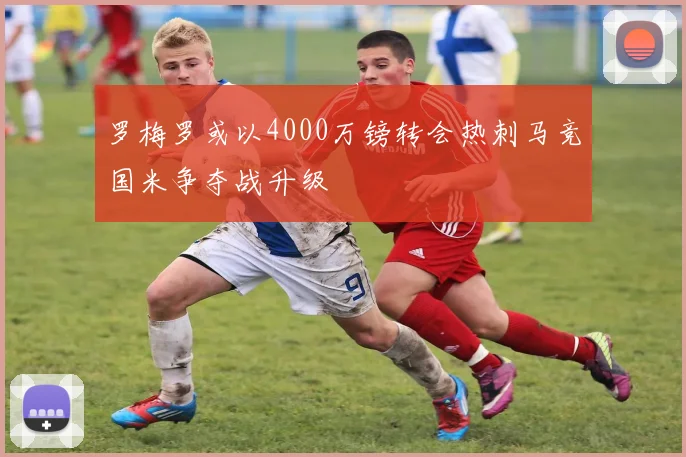 罗梅罗或以4000万镑转会热刺马竞国米争夺战升级