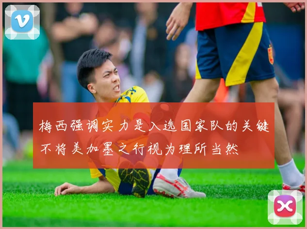 梅西强调实力是入选国家队的关键不将美加墨之行视为理所当然