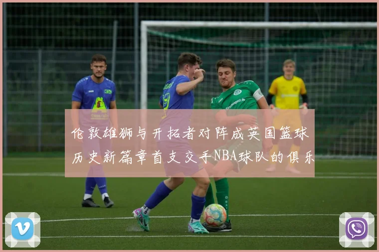 伦敦雄狮与开拓者对阵成英国篮球历史新篇章首支交手NBA球队的俱乐部