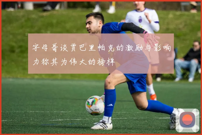 字母哥谈贾巴里帕克的激励与影响力称其为伟大的榜样