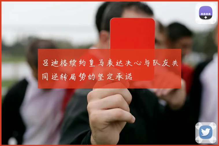吕迪格续约皇马表达决心与队友共同逆转局势的坚定承诺