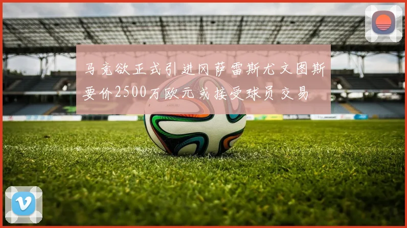 马竞欲正式引进冈萨雷斯尤文图斯要价2500万欧元或接受球员交易