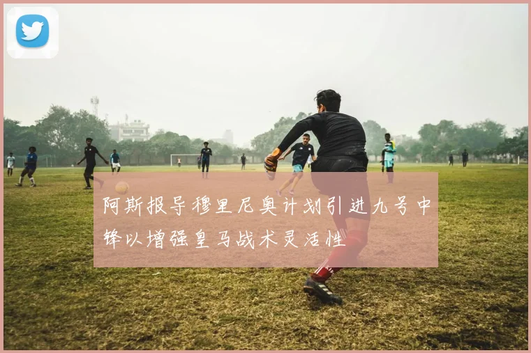 阿斯报导穆里尼奥计划引进九号中锋以增强皇马战术灵活性