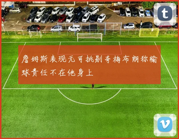 詹姆斯表现无可挑剔夸梅布朗称输球责任不在他身上