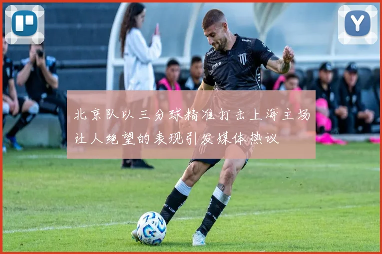 北京队以三分球精准打击上海主场让人绝望的表现引发媒体热议