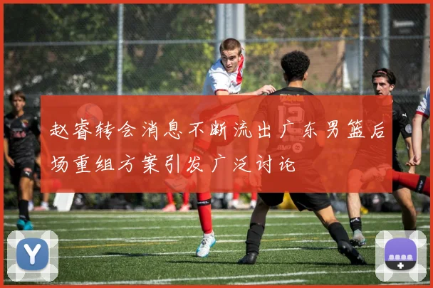 赵睿转会消息不断流出广东男篮后场重组方案引发广泛讨论