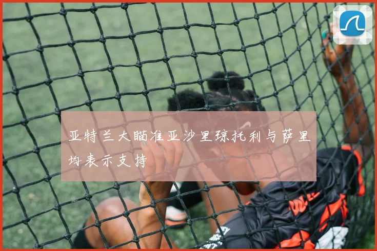 亚特兰大瞄准亚沙里琼托利与萨里均表示支持