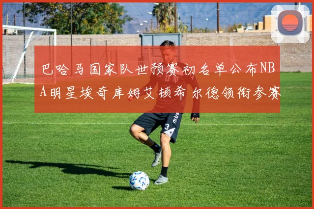 巴哈马国家队世预赛初名单公布NBA明星埃奇库姆艾顿希尔德领衔参赛阵容
