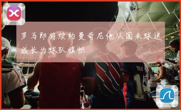 罗马即将续约曼奇尼他从国米球迷成长为球队旗帜