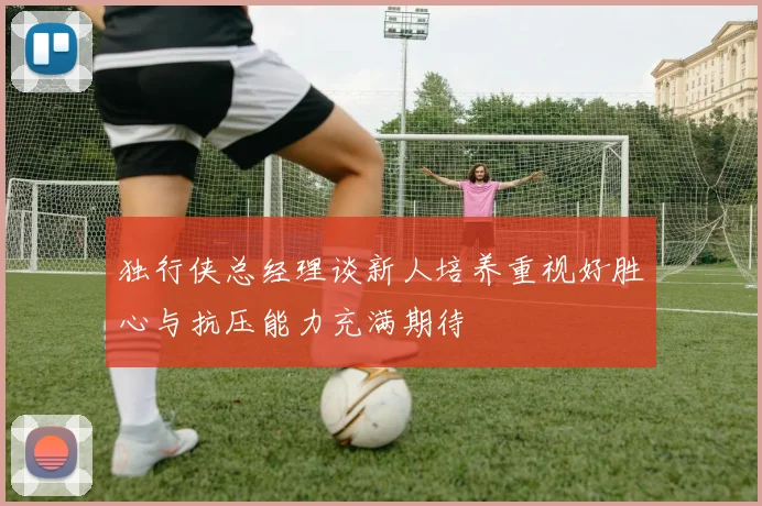 独行侠总经理谈新人培养重视好胜心与抗压能力充满期待