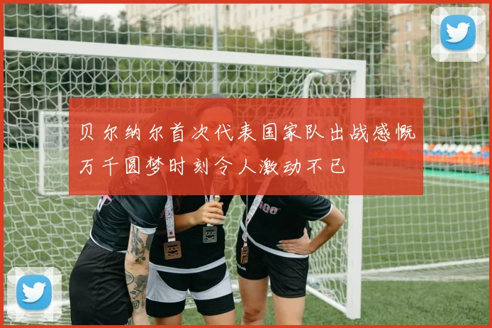 贝尔纳尔首次代表国家队出战感慨万千圆梦时刻令人激动不已