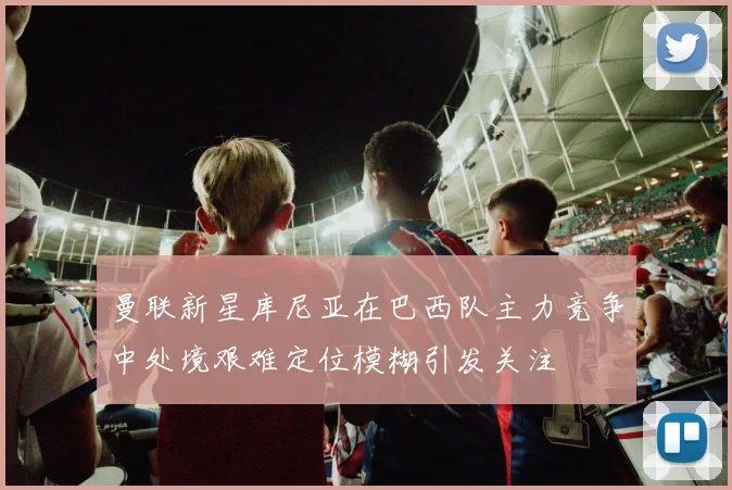 曼联新星库尼亚在巴西队主力竞争中处境艰难定位模糊引发关注