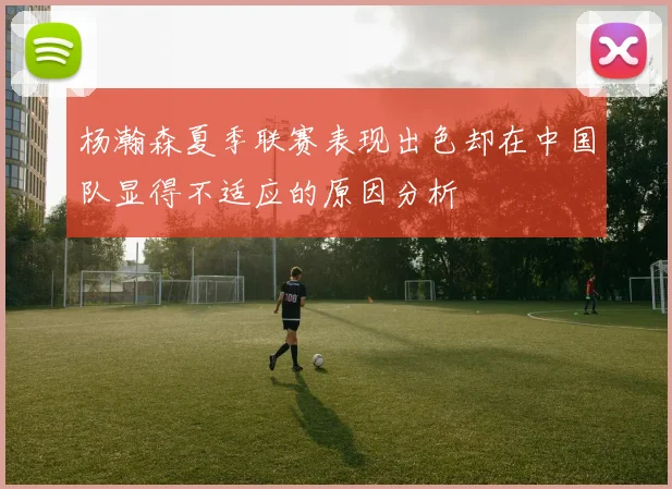 杨瀚森夏季联赛表现出色却在中国队显得不适应的原因分析