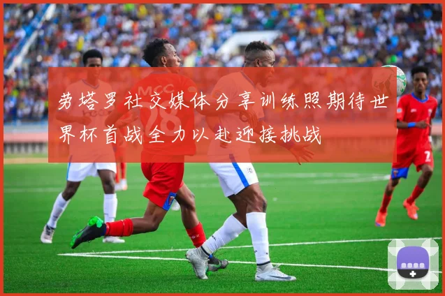 劳塔罗社交媒体分享训练照期待世界杯首战全力以赴迎接挑战