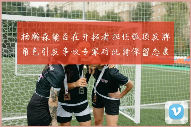 杨瀚森能否在开拓者担任弧顶发牌角色引发争议专家对此持保留态度