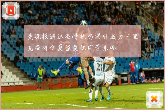 曼晚报道达洛特状态提升成为卡里克福将今夏留曼联前景乐观