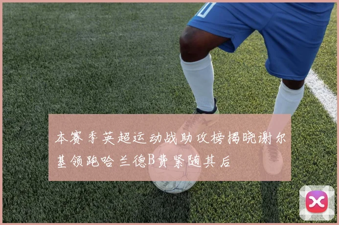 本赛季英超运动战助攻榜揭晓谢尔基领跑哈兰德B费紧随其后