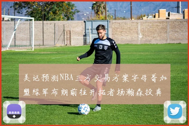 美记预测NBA三方交易方案字母哥加盟绿军布朗前往开拓者杨瀚森投奔雄鹿