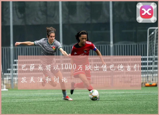 巴萨或将以1000万欧出售巴德吉引发关注和讨论
